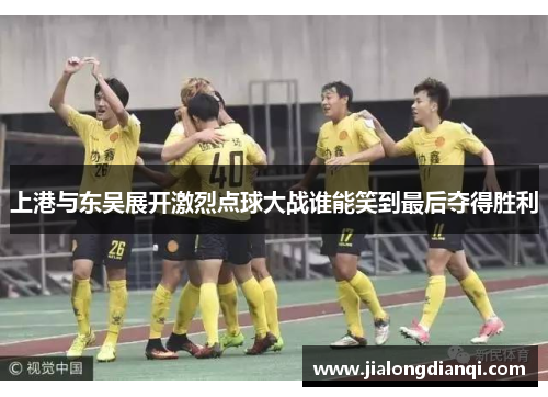 上港与东吴展开激烈点球大战谁能笑到最后夺得胜利