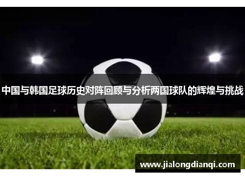 中国与韩国足球历史对阵回顾与分析两国球队的辉煌与挑战
