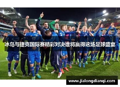 冰岛与捷克国际赛精彩对决谁将赢得这场足球盛宴