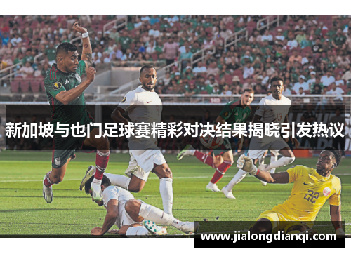 新加坡与也门足球赛精彩对决结果揭晓引发热议