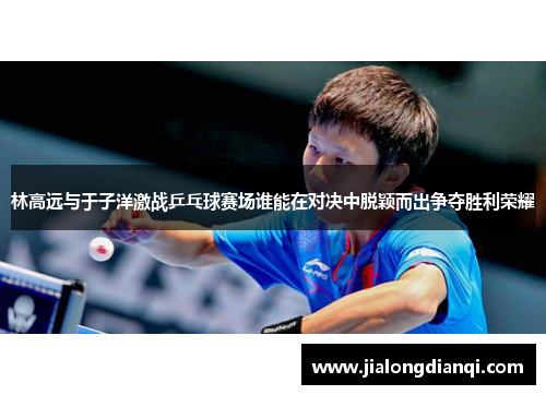 林高远与于子洋激战乒乓球赛场谁能在对决中脱颖而出争夺胜利荣耀